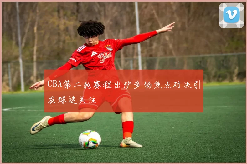 CBA第二轮赛程出炉多场焦点对决引发球迷关注