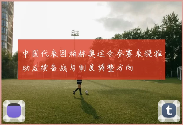 中国代表团柏林奥运会参赛表现推动后续备战与制度调整方向