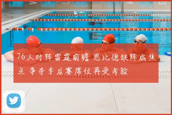 76人对阵雷霆前瞻 恩比德缺阵成焦点 争夺季后赛席位再受考验