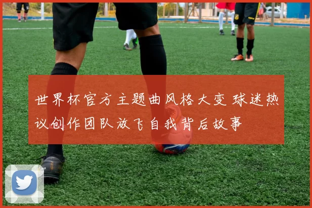 世界杯官方主题曲风格大变 球迷热议创作团队放飞自我背后故事