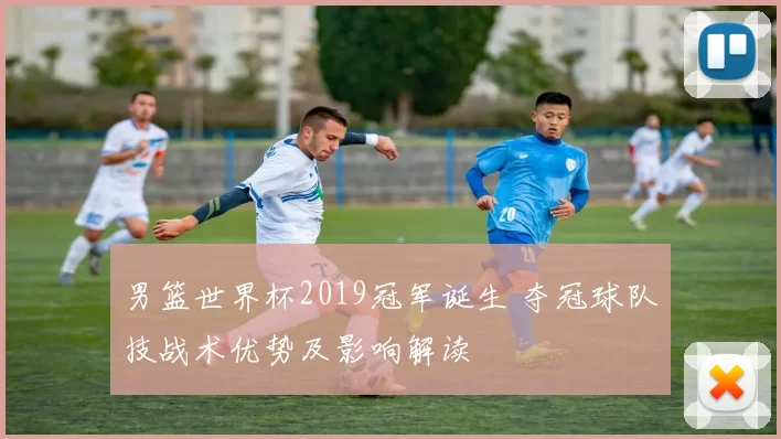 男篮世界杯2019冠军诞生 夺冠球队技战术优势及影响解读