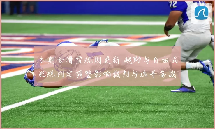 冬奥会滑雪规则更新 越野与自由式犯规判定调整影响裁判与选手备战