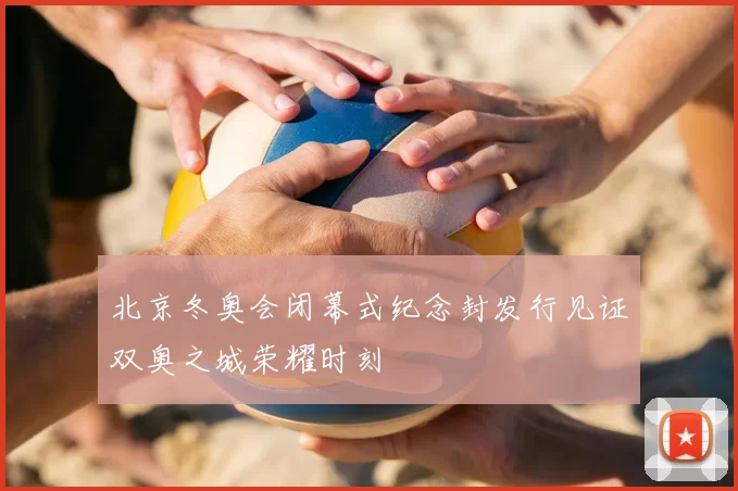 北京冬奥会闭幕式纪念封发行见证双奥之城荣耀时刻