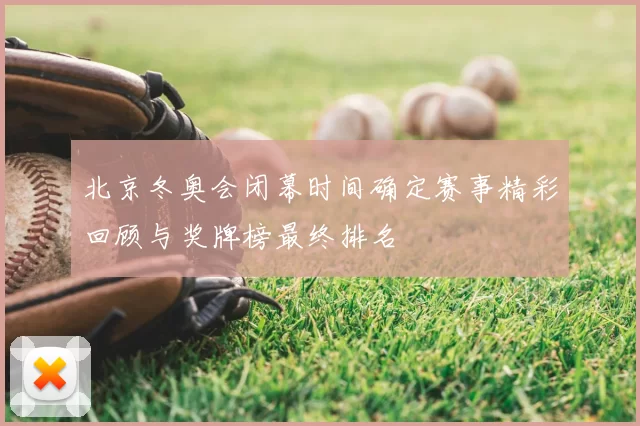 北京冬奥会闭幕时间确定赛事精彩回顾与奖牌榜最终排名