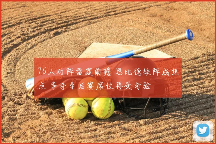 76人对阵雷霆前瞻 恩比德缺阵成焦点 争夺季后赛席位再受考验