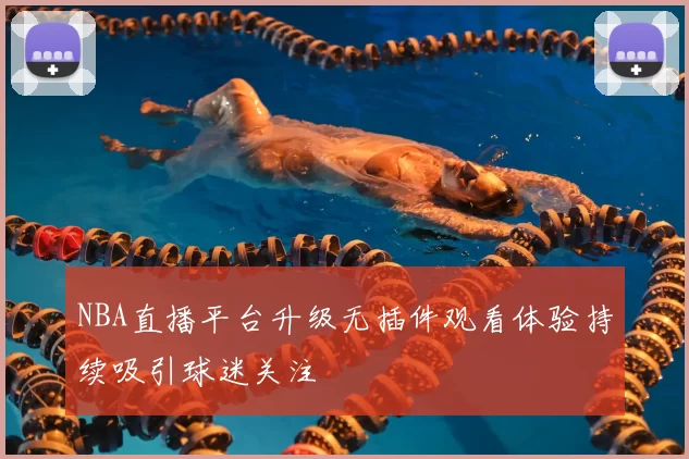 NBA直播平台升级无插件观看体验持续吸引球迷关注
