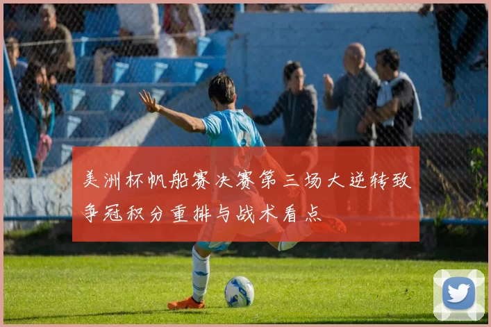 美洲杯帆船赛决赛第三场大逆转致争冠积分重排与战术看点