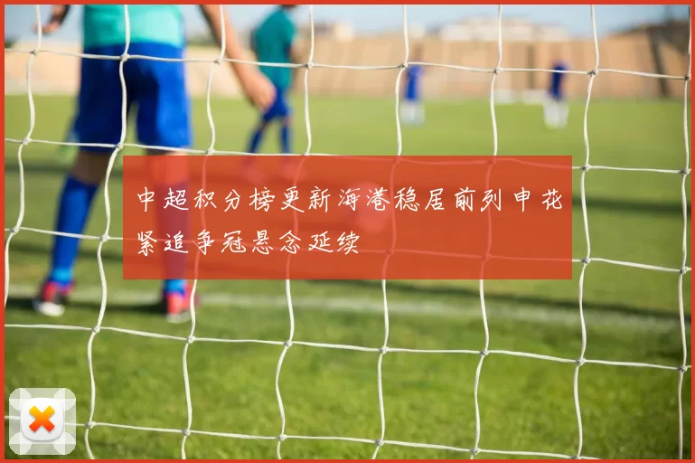 中超积分榜更新海港稳居前列申花紧追争冠悬念延续