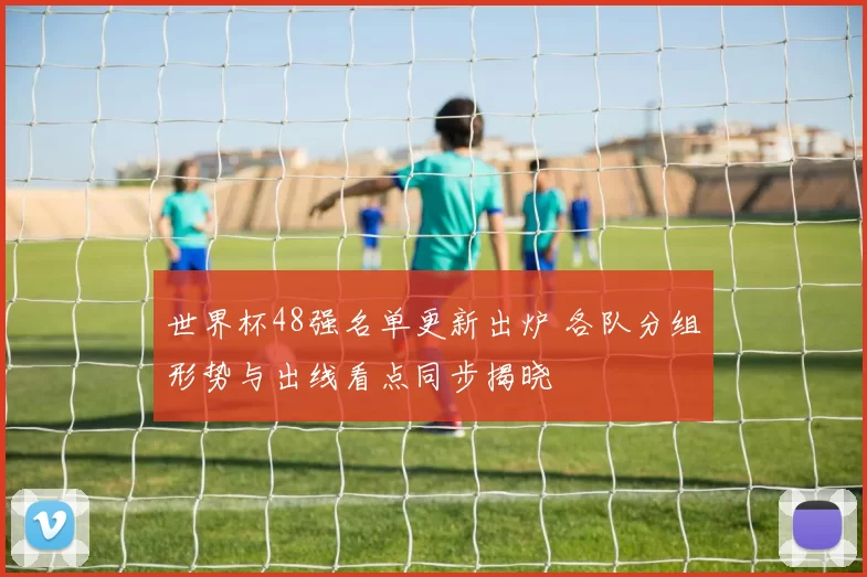 世界杯48强名单更新出炉 各队分组形势与出线看点同步揭晓