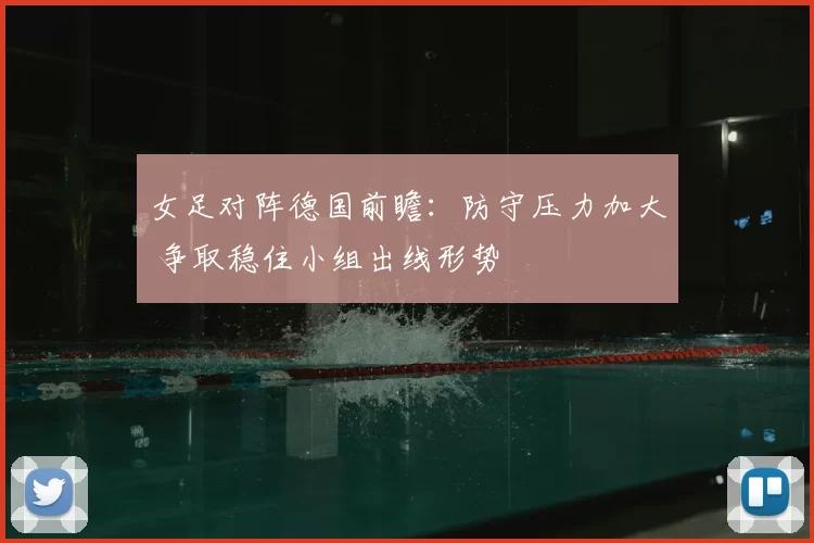 女足对阵德国前瞻：防守压力加大 争取稳住小组出线形势