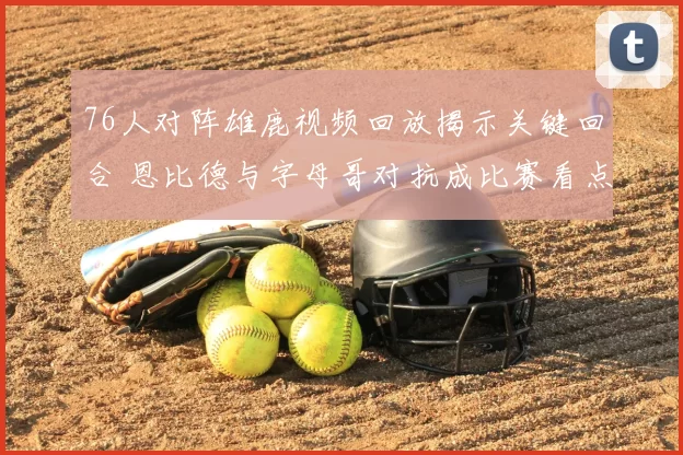 76人对阵雄鹿视频回放揭示关键回合 恩比德与字母哥对抗成比赛看点