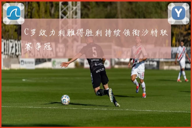 C罗效力利雅得胜利持续领衔沙特联赛争冠