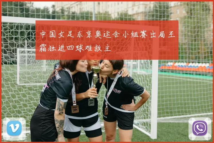 中国女足东京奥运会小组赛出局王霜独进四球难救主