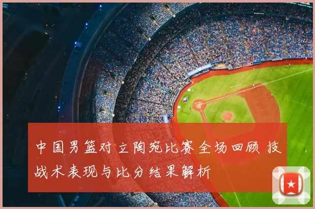 中国男篮对立陶宛比赛全场回顾 技战术表现与比分结果解析