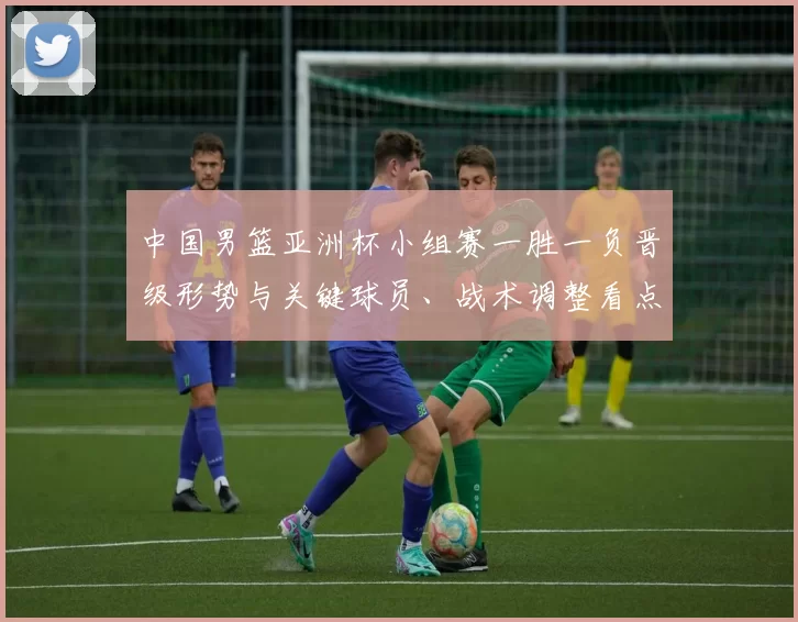 中国男篮亚洲杯小组赛一胜一负晋级形势与关键球员、战术调整看点