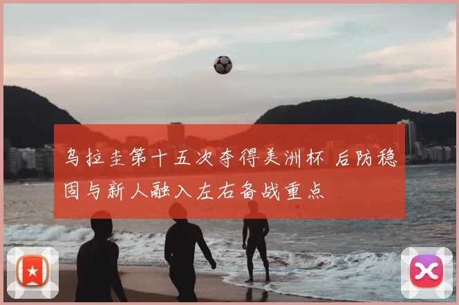 乌拉圭第十五次夺得美洲杯 后防稳固与新人融入左右备战重点