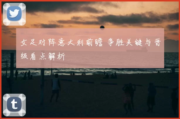 女足对阵意大利前瞻 争胜关键与晋级看点解析