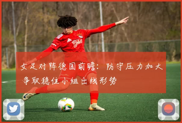 女足对阵德国前瞻:防守压力加大 争取稳住小组出线形势