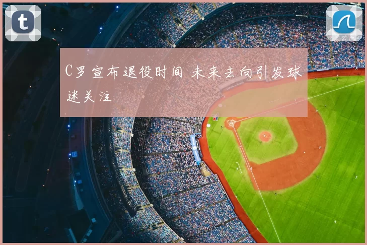 C罗宣布退役时间 未来去向引发球迷关注