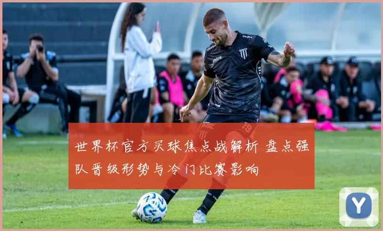 世界杯官方买球焦点战解析 盘点强队晋级形势与冷门比赛影响