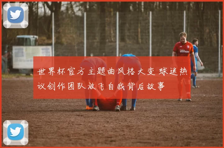 世界杯官方主题曲风格大变 球迷热议创作团队放飞自我背后故事