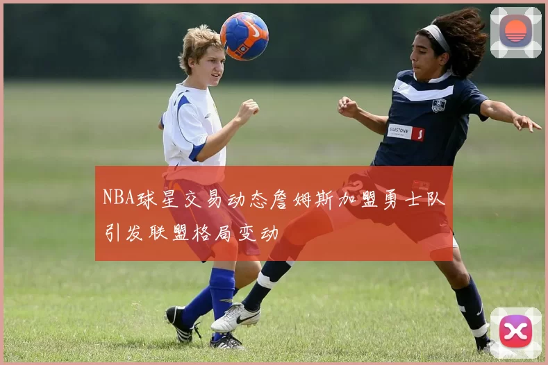 NBA球星交易动态詹姆斯加盟勇士队引发联盟格局变动