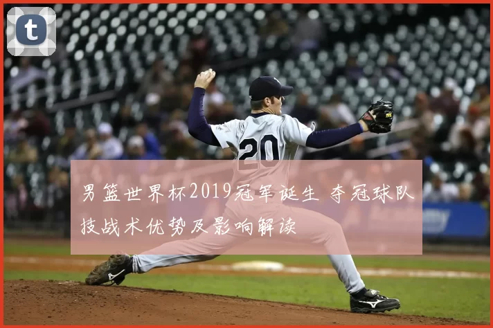 男篮世界杯2019冠军诞生 夺冠球队技战术优势及影响解读