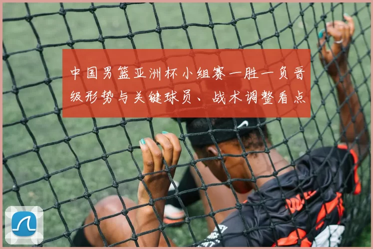 中国男篮亚洲杯小组赛一胜一负晋级形势与关键球员、战术调整看点