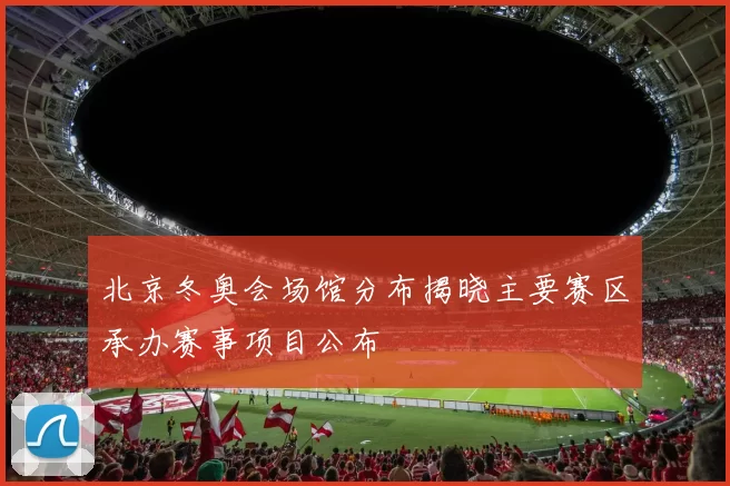 北京冬奥会场馆分布揭晓主要赛区承办赛事项目公布