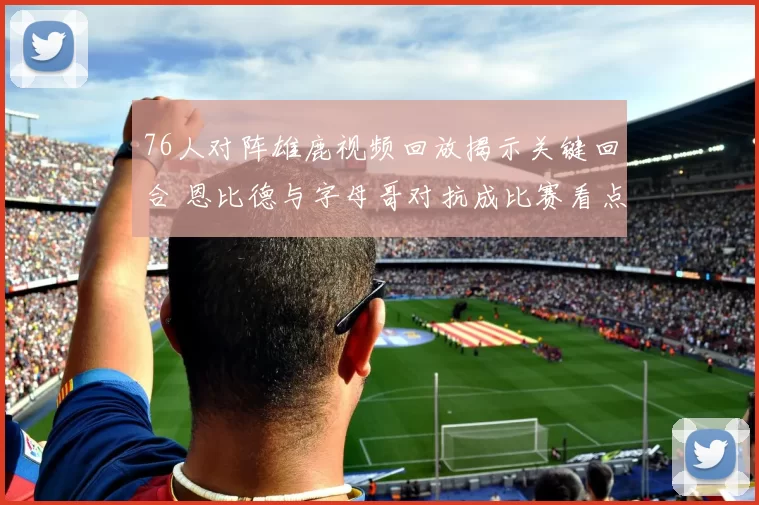 76人对阵雄鹿视频回放揭示关键回合 恩比德与字母哥对抗成比赛看点