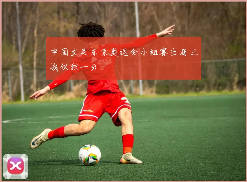 中国女足东京奥运会小组赛出局三战仅积一分