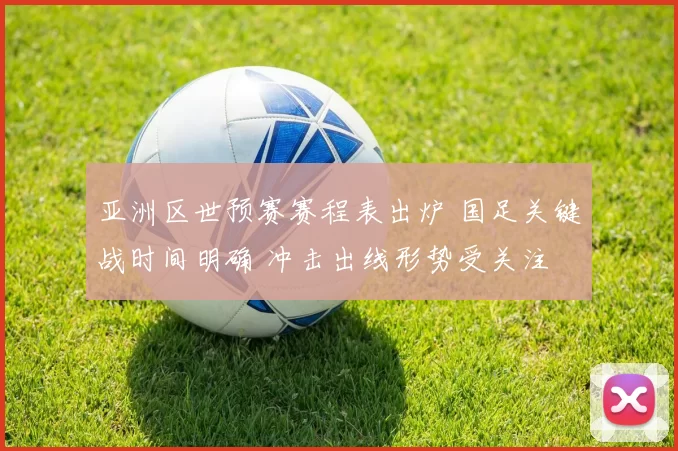 亚洲区世预赛赛程表出炉 国足关键战时间明确 冲击出线形势受关注