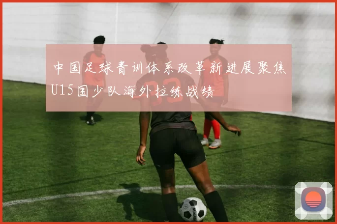 中国足球青训体系改革新进展聚焦U15国少队海外拉练战绩