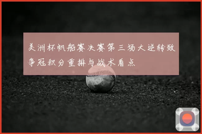 美洲杯帆船赛决赛第三场大逆转致争冠积分重排与战术看点
