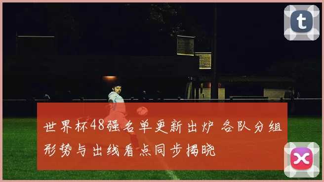 世界杯48强名单更新出炉 各队分组形势与出线看点同步揭晓