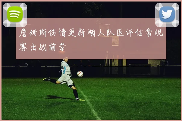 詹姆斯伤情更新湖人队医评估常规赛出战前景