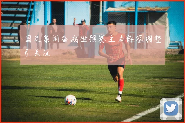 国足集训备战世预赛主力阵容调整引关注