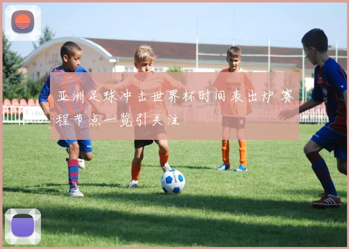 亚洲足球冲击世界杯时间表出炉 赛程节点一览引关注
