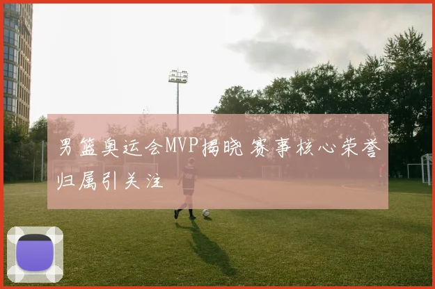 男篮奥运会MVP揭晓 赛事核心荣誉归属引关注