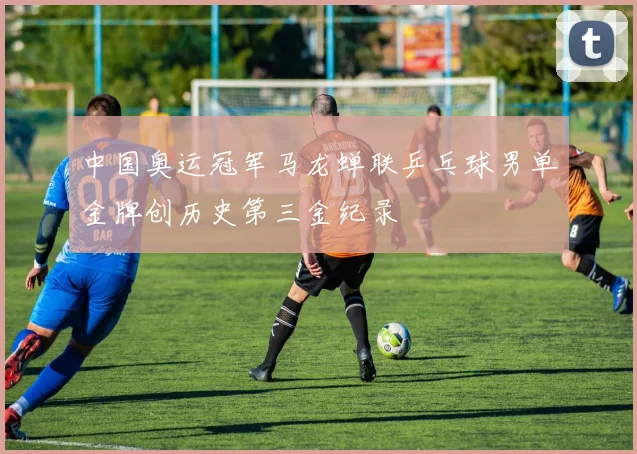 中国奥运冠军马龙蝉联乒乓球男单金牌创历史第三金纪录